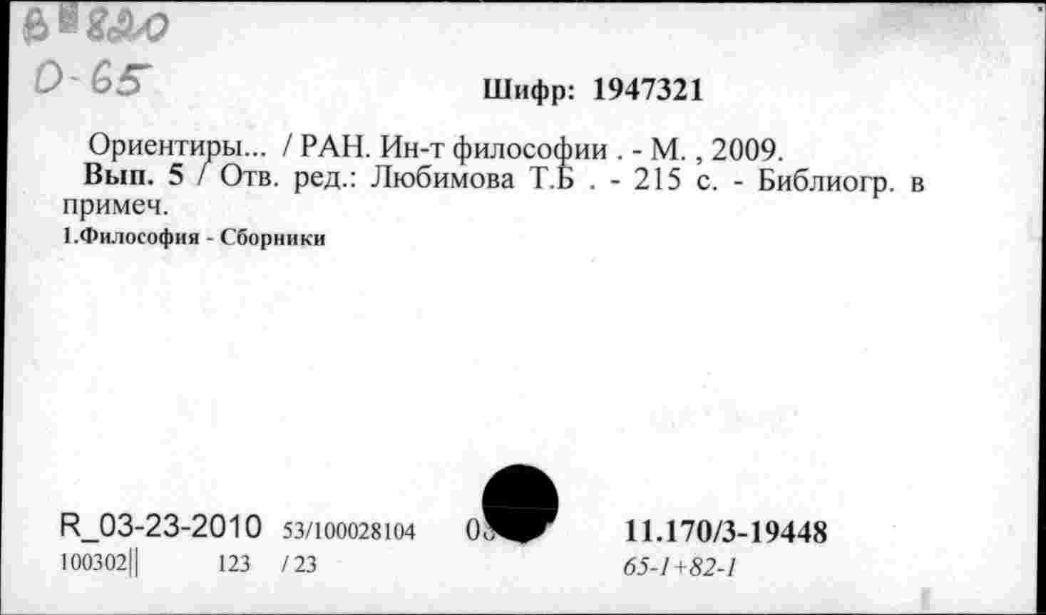 ﻿0'65*
Шифр: 1947321
Ориентиры... / РАН. Ин-т философии . - М., 2009.
Вып. 5 / Отв. ред.: Любимова Т.Б . - 215 с. - Библиогр. в примеч.
1.Философия - Сборники
И_03-23-2010 53/100028104
100302Ц	123 /23
11.170/3-19448
65-1+82-1